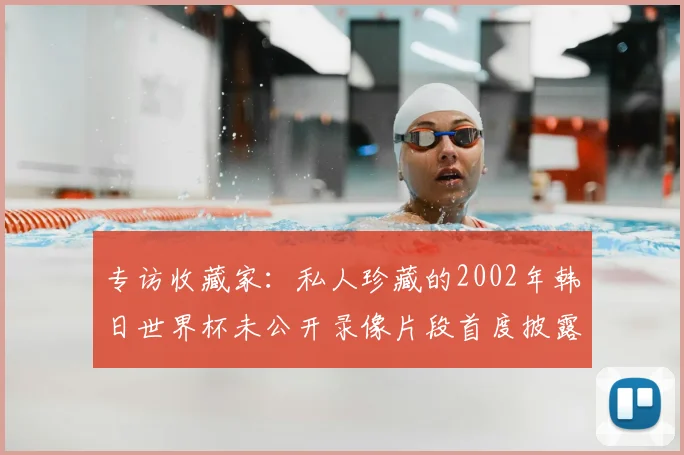 专访收藏家:私人珍藏的2002年韩日世界杯未公开录像片段首度披露