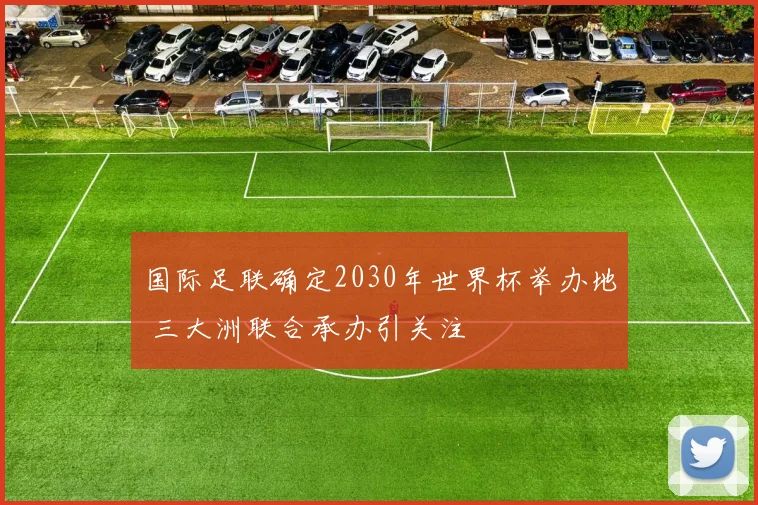 国际足联确定2030年世界杯举办地 三大洲联合承办引关注