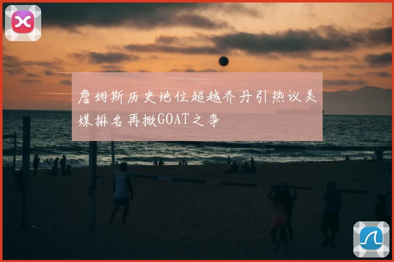 詹姆斯历史地位超越乔丹引热议美媒排名再掀GOAT之争