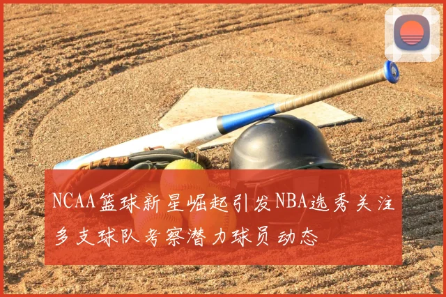 NCAA篮球新星崛起引发NBA选秀关注多支球队考察潜力球员动态