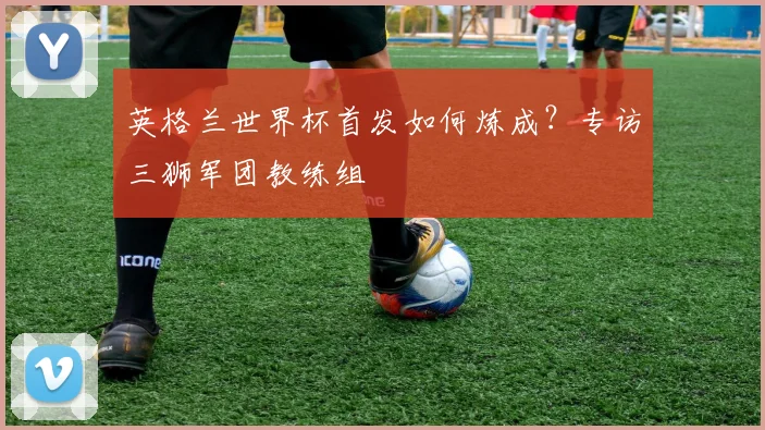 英格兰世界杯首发如何炼成？专访三狮军团教练组