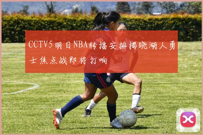 CCTV5明日NBA转播安排揭晓湖人勇士焦点战即将打响