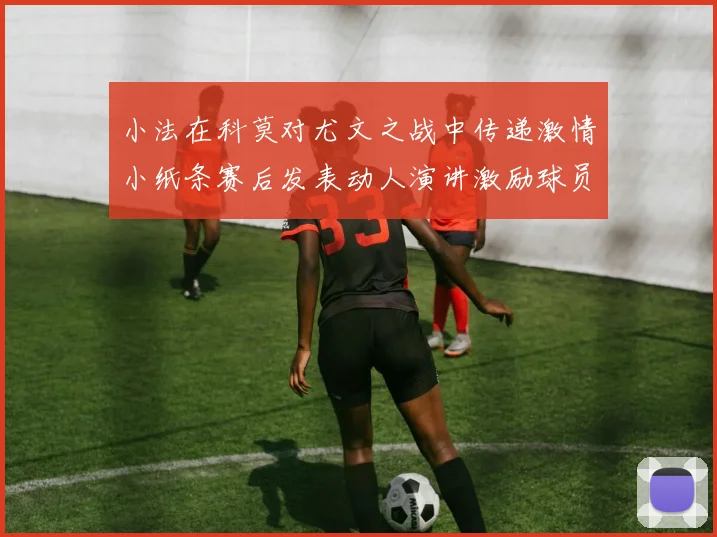 小法在科莫对尤文之战中传递激情小纸条赛后发表动人演讲激励球员士气