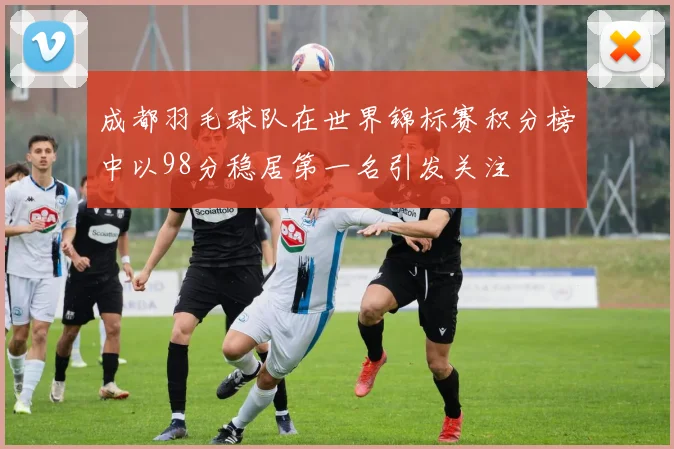 成都羽毛球队在世界锦标赛积分榜中以98分稳居第一名引发关注