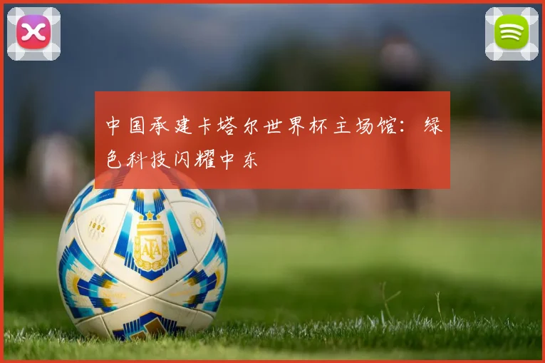 中国承建卡塔尔世界杯主场馆：绿色科技闪耀中东