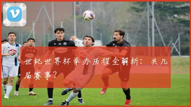 世纪世界杯举办历程全解析:共几届赛事?