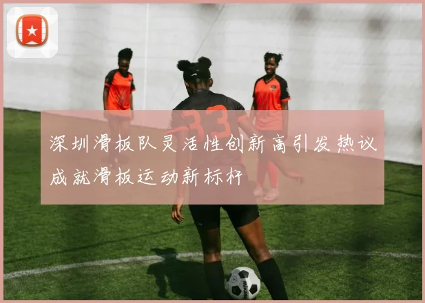 深圳滑板队灵活性创新高引发热议成就滑板运动新标杆