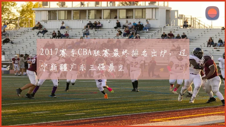 2017赛季CBA联赛最终排名出炉，辽宁新疆广东三强鼎立