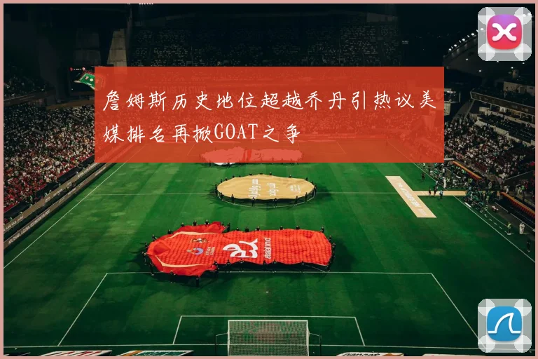 詹姆斯历史地位超越乔丹引热议美媒排名再掀GOAT之争