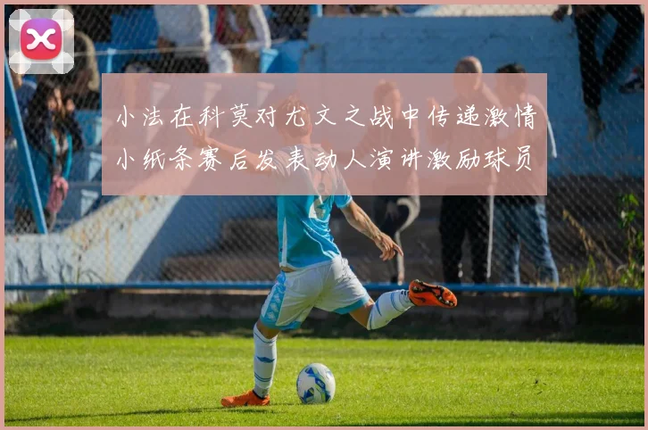 小法在科莫对尤文之战中传递激情小纸条赛后发表动人演讲激励球员士气