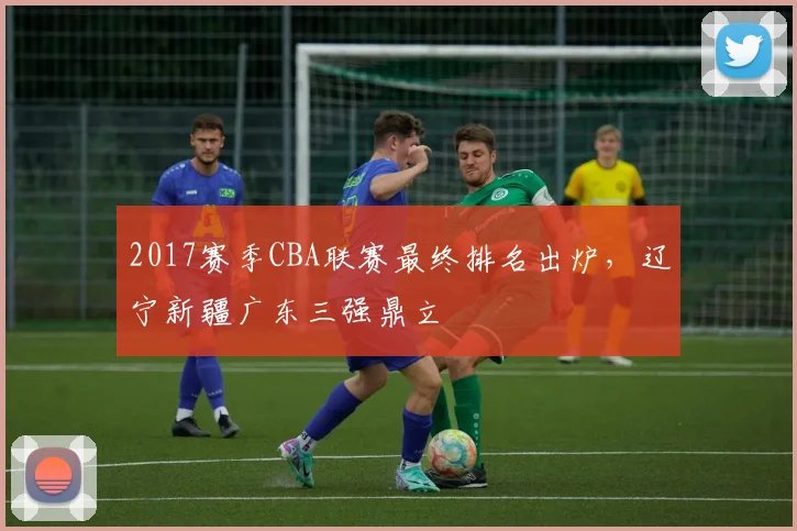 2017赛季CBA联赛最终排名出炉，辽宁新疆广东三强鼎立