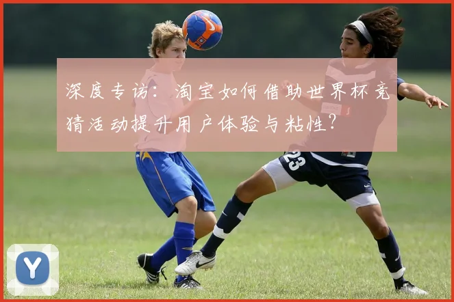 深度专访：淘宝如何借助世界杯竞猜活动提升用户体验与粘性？