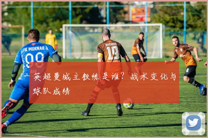 英超曼城主教练是谁？战术变化与球队成绩
