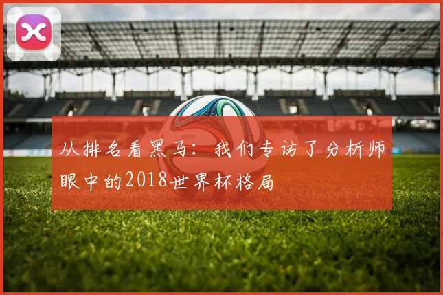 从排名看黑马：我们专访了分析师眼中的2018世界杯格局