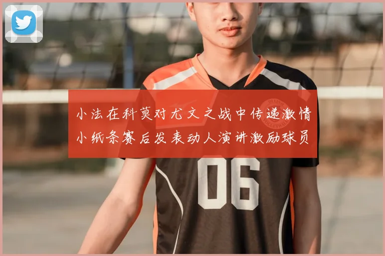 小法在科莫对尤文之战中传递激情小纸条赛后发表动人演讲激励球员士气