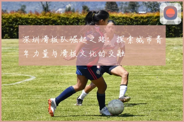 深圳滑板队崛起之路：探索城市青年力量与滑板文化的交融