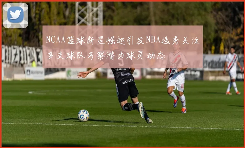 NCAA篮球新星崛起引发NBA选秀关注多支球队考察潜力球员动态