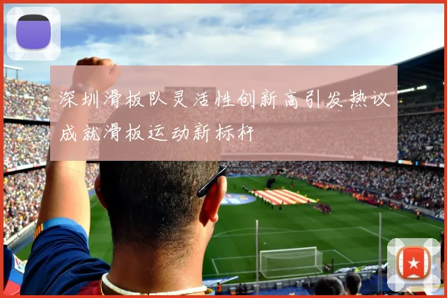 深圳滑板队灵活性创新高引发热议成就滑板运动新标杆