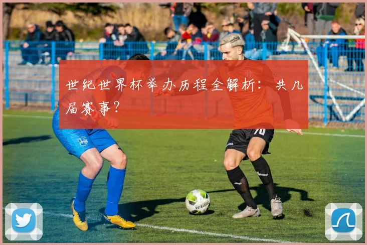 世纪世界杯举办历程全解析：共几届赛事？