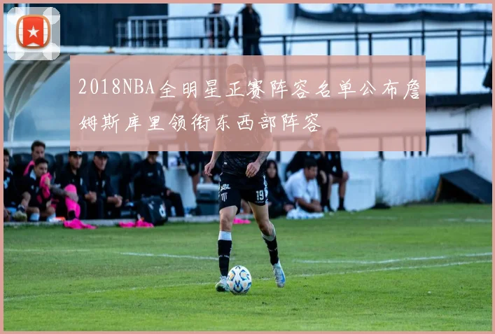 2018NBA全明星正赛阵容名单公布詹姆斯库里领衔东西部阵容