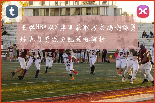 王牌NBA双S库里获取方式揭晓球员培养与资源分配策略解析