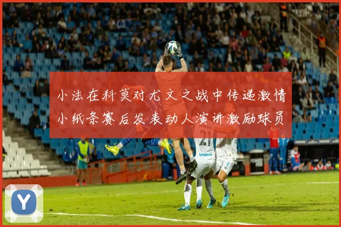 小法在科莫对尤文之战中传递激情小纸条赛后发表动人演讲激励球员士气