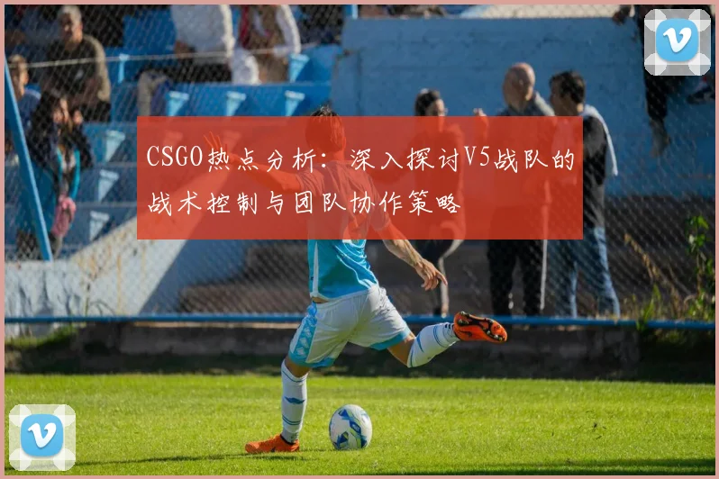 CSGO热点分析：深入探讨V5战队的战术控制与团队协作策略