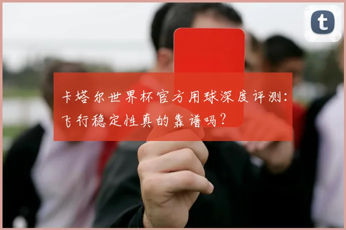 卡塔尔世界杯官方用球深度评测:飞行稳定性真的靠谱吗?