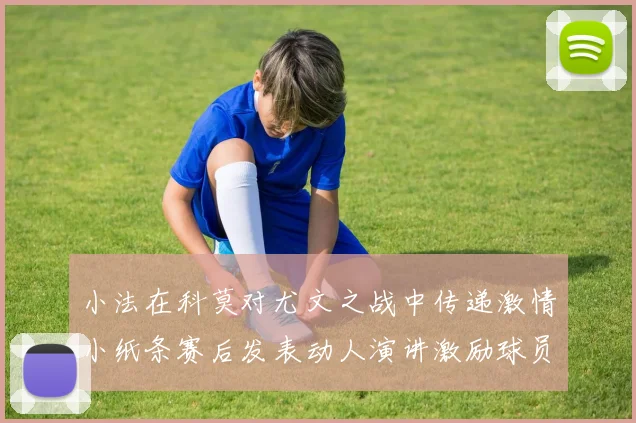 小法在科莫对尤文之战中传递激情小纸条赛后发表动人演讲激励球员士气