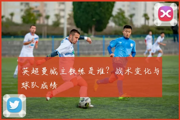 英超曼城主教练是谁？战术变化与球队成绩