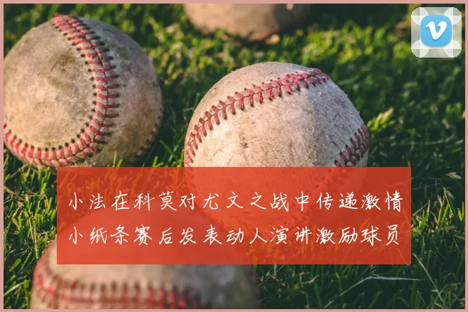 小法在科莫对尤文之战中传递激情小纸条赛后发表动人演讲激励球员士气