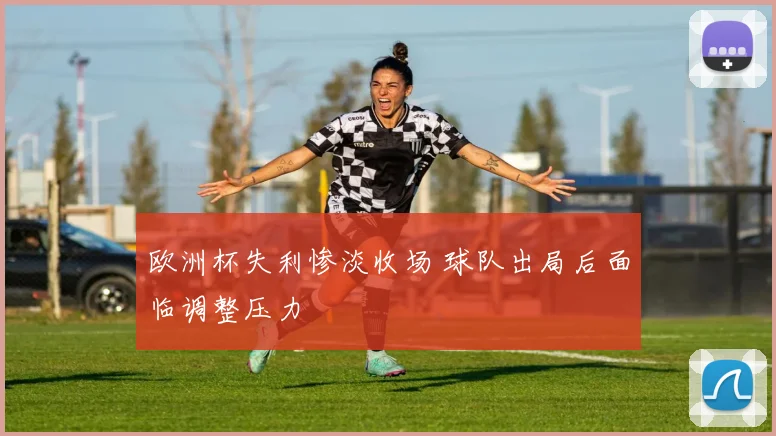 欧洲杯失利惨淡收场 球队出局后面临调整压力