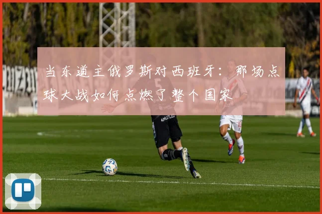 当东道主俄罗斯对西班牙：那场点球大战如何点燃了整个国家