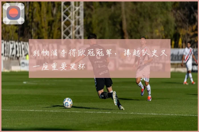 利物浦夺得欧冠冠军，捧起队史又一座重要奖杯