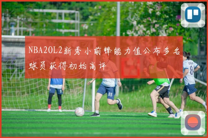 NBA2OL2新秀小前锋能力值公布多名球员获得初始高评