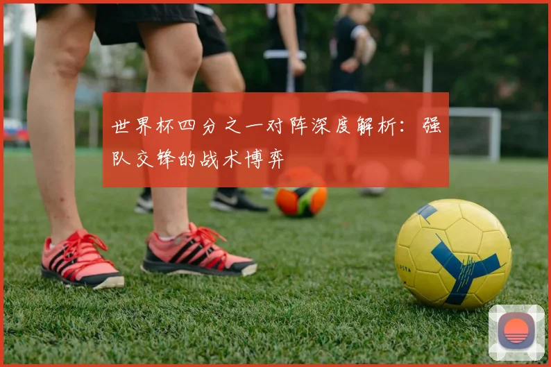 世界杯四分之一对阵深度解析:强队交锋的战术博弈