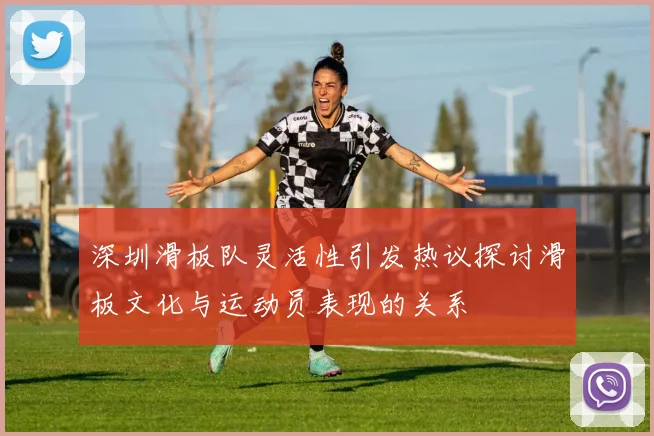 深圳滑板队灵活性引发热议探讨滑板文化与运动员表现的关系