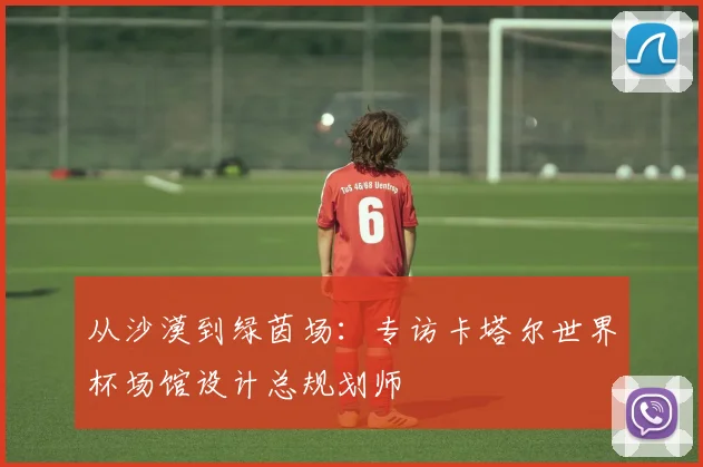 从沙漠到绿茵场：专访卡塔尔世界杯场馆设计总规划师