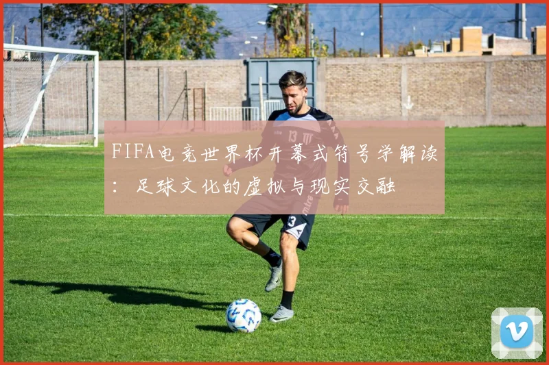 FIFA电竞世界杯开幕式符号学解读：足球文化的虚拟与现实交融
