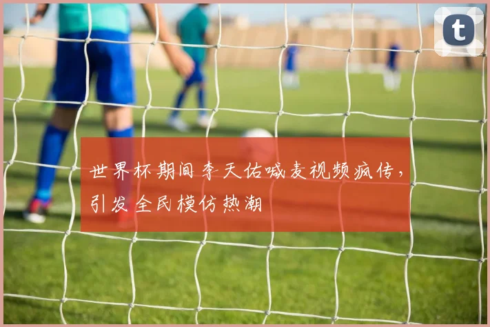 世界杯期间李天佑喊麦视频疯传，引发全民模仿热潮