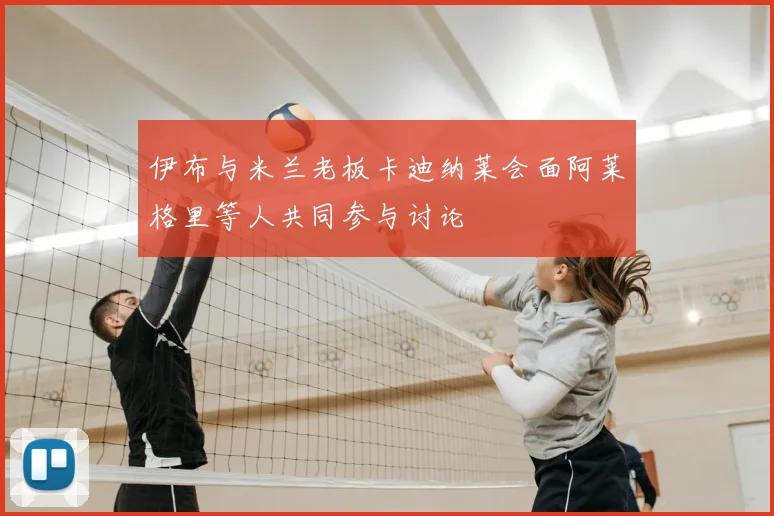 伊布与米兰老板卡迪纳莱会面阿莱格里等人共同参与讨论