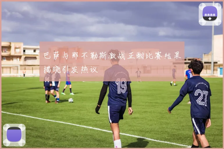 巴萨与那不勒斯激战正酣比赛结果揭晓引发热议