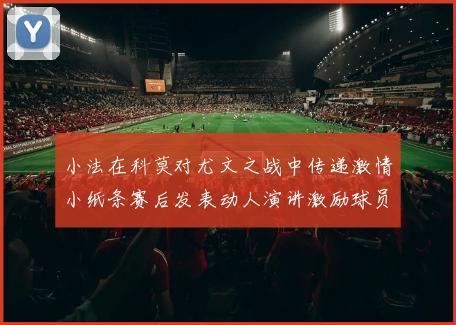 小法在科莫对尤文之战中传递激情小纸条赛后发表动人演讲激励球员士气