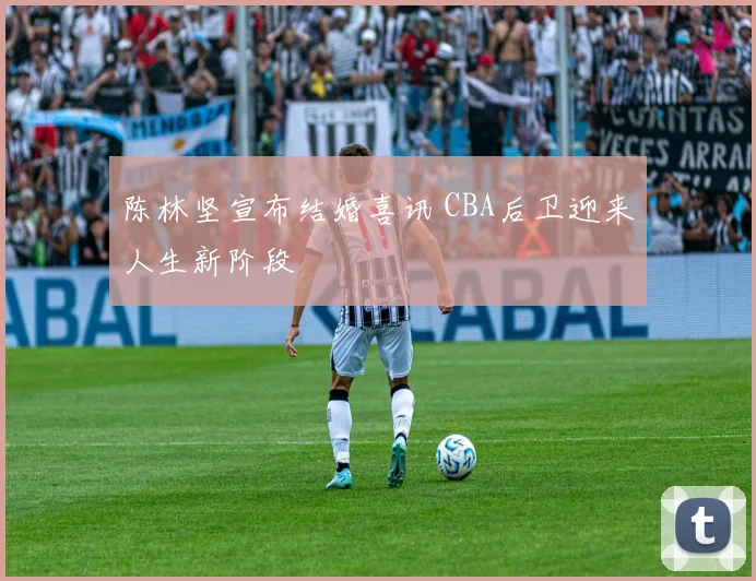 陈林坚宣布结婚喜讯 CBA后卫迎来人生新阶段