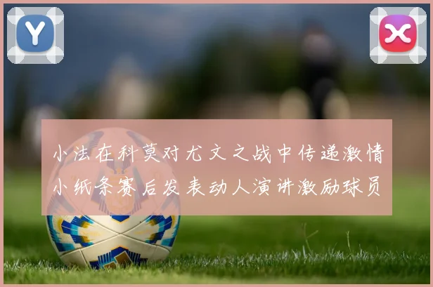 小法在科莫对尤文之战中传递激情小纸条赛后发表动人演讲激励球员士气