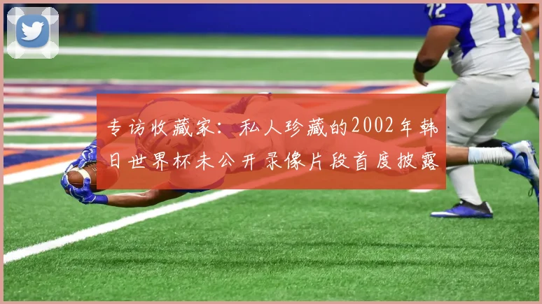专访收藏家：私人珍藏的2002年韩日世界杯未公开录像片段首度披露