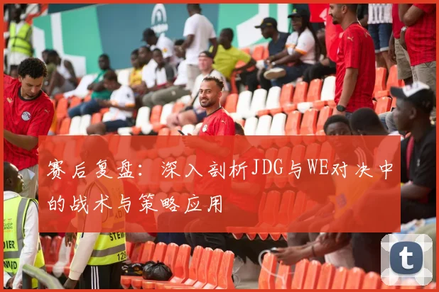 赛后复盘：深入剖析JDG与WE对决中的战术与策略应用