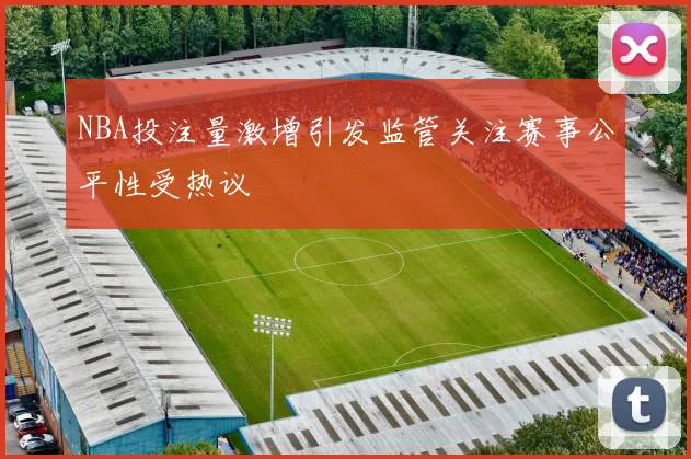 NBA投注量激增引发监管关注赛事公平性受热议