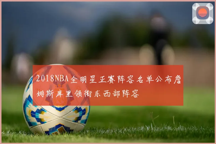 2018NBA全明星正赛阵容名单公布詹姆斯库里领衔东西部阵容