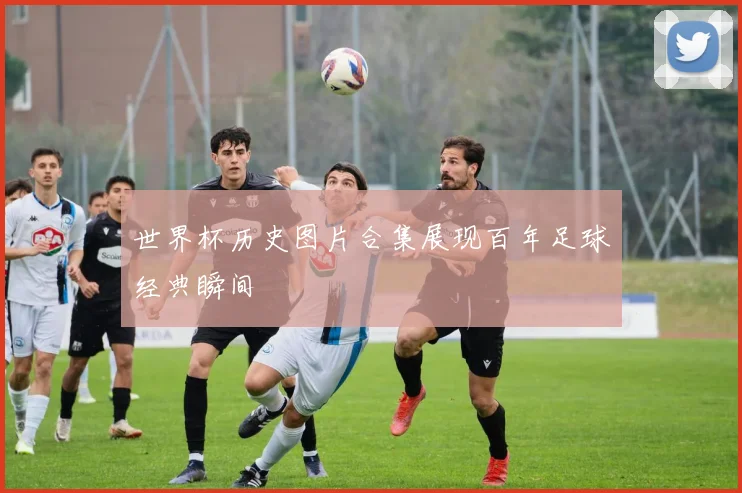 世界杯历史图片合集展现百年足球经典瞬间